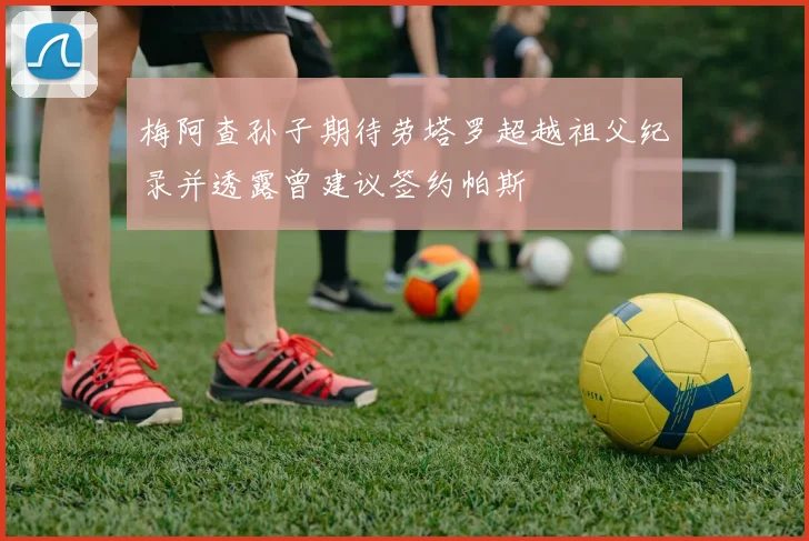 梅阿查孙子期待劳塔罗超越祖父纪录并透露曾建议签约帕斯
