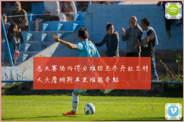 总决赛场均得分谁称王乔丹杜兰特大头詹姆斯库里谁能夺魁