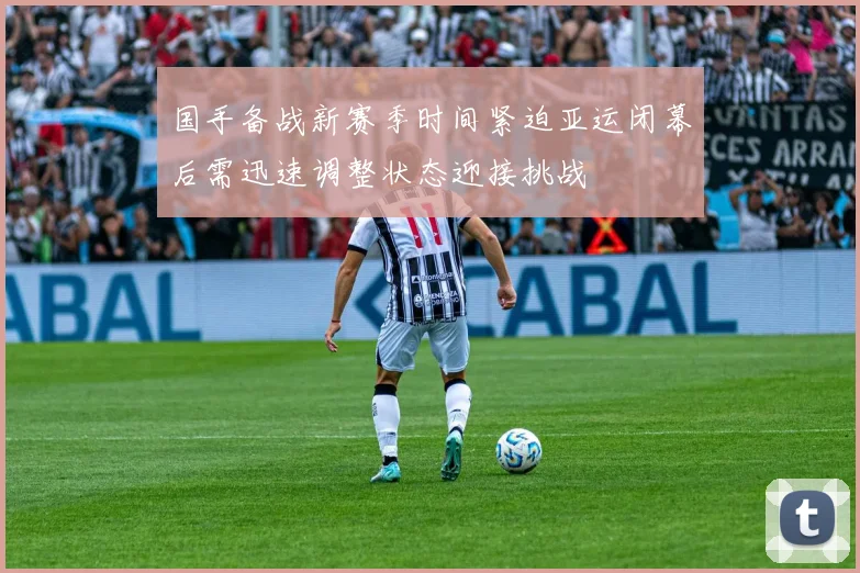 国手备战新赛季时间紧迫亚运闭幕后需迅速调整状态迎接挑战