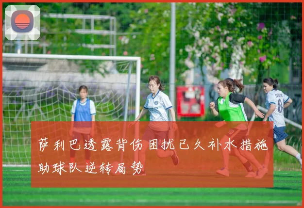 萨利巴透露背伤困扰已久补水措施助球队逆转局势