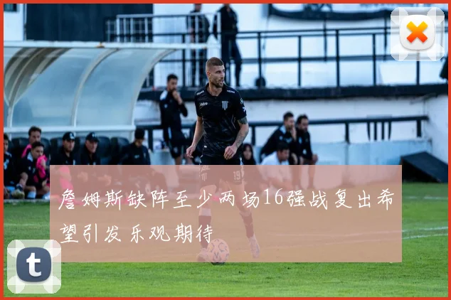 詹姆斯缺阵至少两场16强战复出希望引发乐观期待