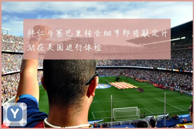 拜仁与塞巴里转会细节即将敲定计划在美国进行体检
