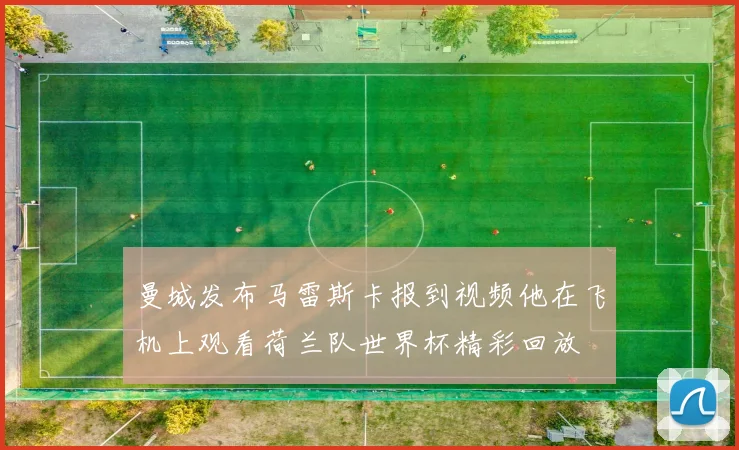 曼城发布马雷斯卡报到视频他在飞机上观看荷兰队世界杯精彩回放