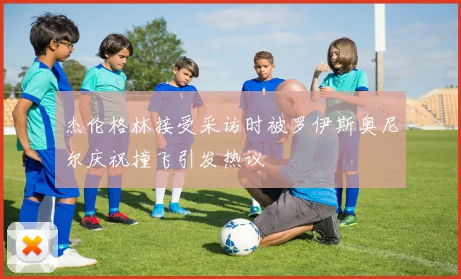 杰伦格林接受采访时被罗伊斯奥尼尔庆祝撞飞引发热议