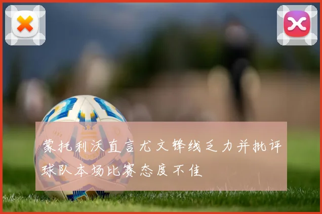 蒙托利沃直言尤文锋线乏力并批评球队本场比赛态度不佳