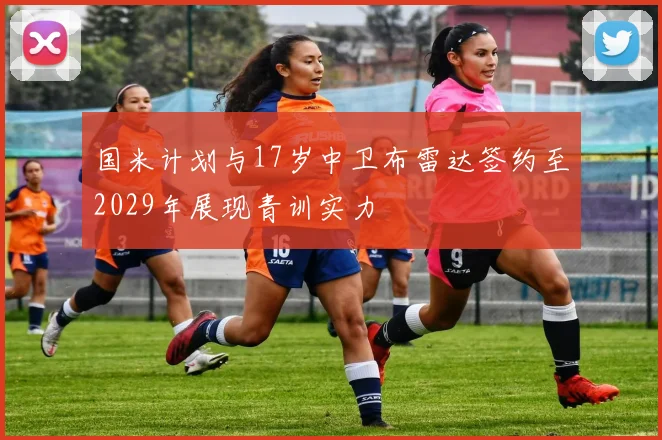 国米计划与17岁中卫布雷达签约至2029年展现青训实力