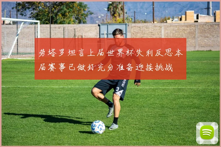 劳塔罗坦言上届世界杯失利反思本届赛事已做好充分准备迎接挑战