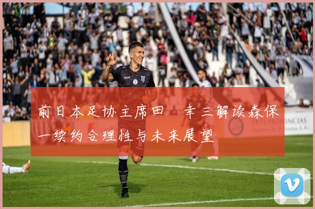 前日本足协主席田嶋幸三解读森保一续约合理性与未来展望