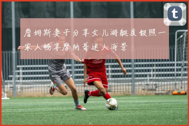 詹姆斯妻子分享女儿游艇度假照一家人畅享摩纳哥迷人海景