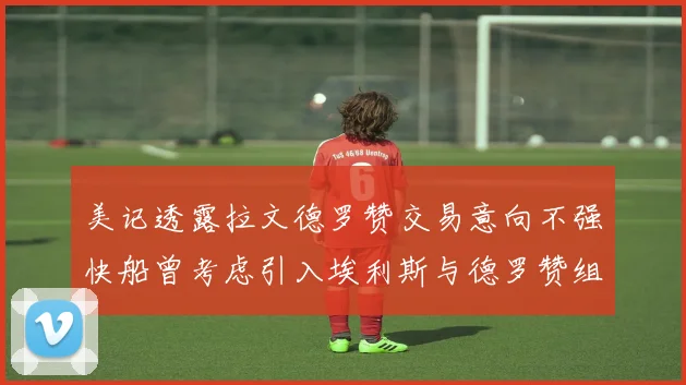 美记透露拉文德罗赞交易意向不强快船曾考虑引入埃利斯与德罗赞组合
