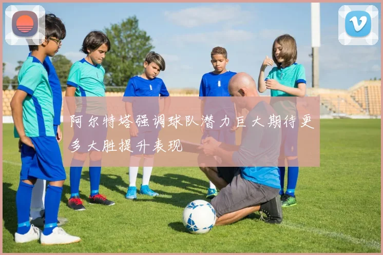 阿尔特塔强调球队潜力巨大期待更多大胜提升表现