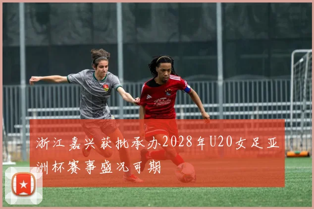 浙江嘉兴获批承办2028年U20女足亚洲杯赛事盛况可期