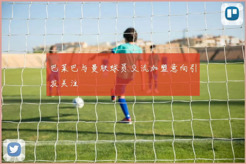 巴莱巴与曼联球员交流加盟意向引发关注
