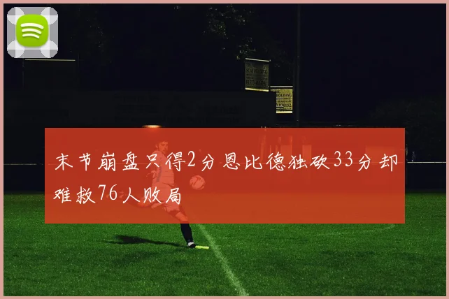 末节崩盘只得2分恩比德独砍33分却难救76人败局