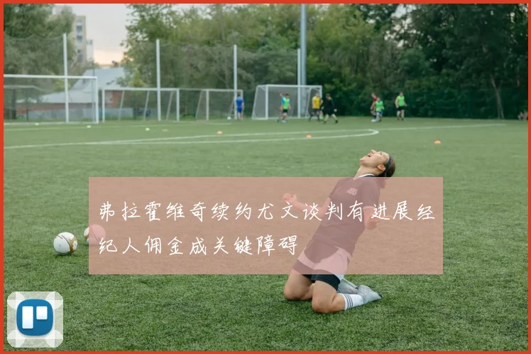 弗拉霍维奇续约尤文谈判有进展经纪人佣金成关键障碍