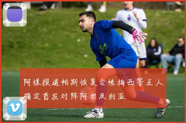 阿媒报道帕斯恢复合练梅西等五人确定首发对阵阿尔及利亚