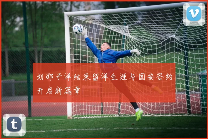 刘邵子洋结束留洋生涯与国安签约开启新篇章
