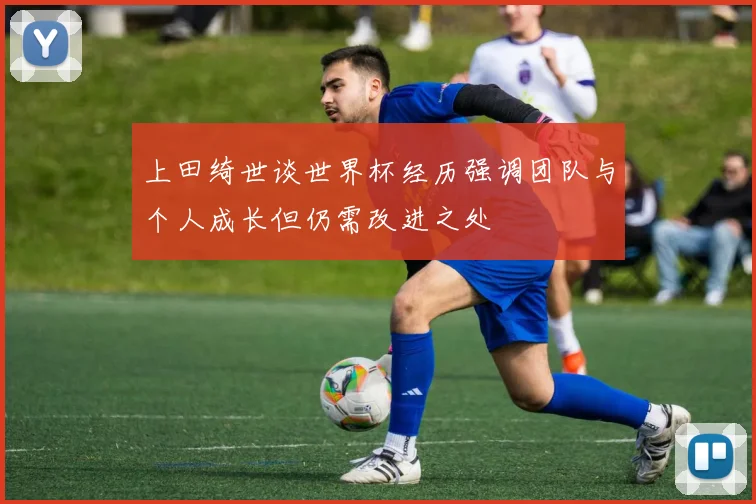 上田绮世谈世界杯经历强调团队与个人成长但仍需改进之处