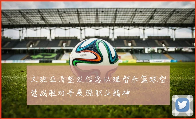 文班亚马坚定信念以理智和篮球智慧战胜对手展现职业精神