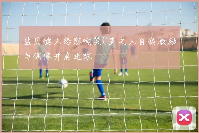 盐贝健人怒怼嘲笑C罗之人自我激励与偶像并肩进球