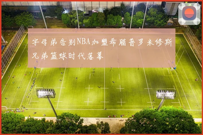 字母弟告别NBA加盟希腊普罗米修斯兄弟篮球时代落幕