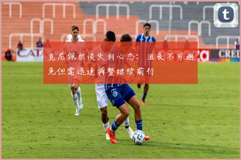 克尼佩尔谈失利心态：沮丧不可避免但需迅速调整继续前行