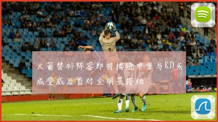火箭替补阵容即将揭晓申京与KD或成登威后首对全明星搭档