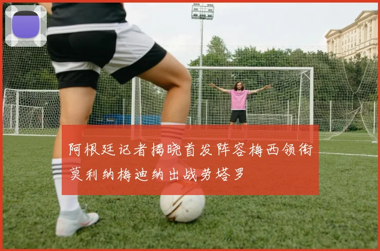 阿根廷记者揭晓首发阵容梅西领衔莫利纳梅迪纳出战劳塔罗
