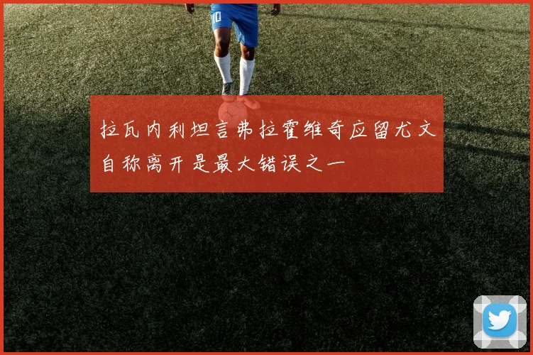 拉瓦内利坦言弗拉霍维奇应留尤文自称离开是最大错误之一