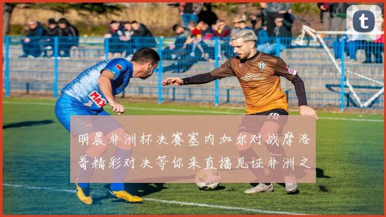 明晨非洲杯决赛塞内加尔对战摩洛哥精彩对决等你来直播见证非洲之王的诞生