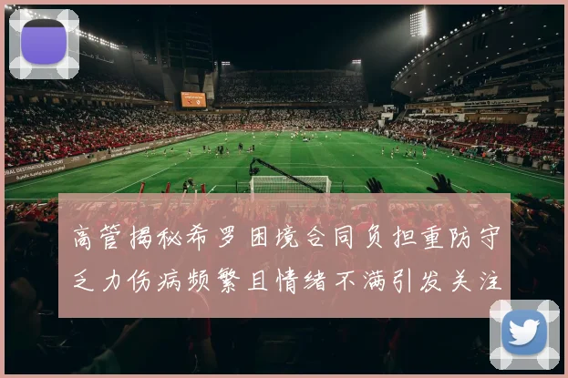 高管揭秘希罗困境合同负担重防守乏力伤病频繁且情绪不满引发关注
